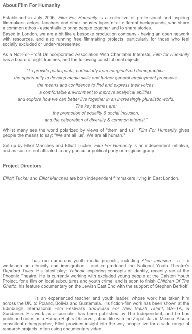 About Film For Humanity

Established in July 2006, Film For Humanity is a collective of professional and aspiring filmmakers, actors, teachers and other industry types of all different backgrounds, who share a common ethos - essentially to bring people together and to share stories.
Based in London, we are a bit like a bespoke production company - having an open network with resources, and also running free filmmaking projects, particularly for those who feel socially excluded or under-represented.

As a Not-For-Profit Unincorporated Association With Charitable Interests, Film for Humanity has a board of eight trustees, and the following constitutional objects:

“To provide participants, particularly from marginalized demographics:

the opportunity to develop media skills and further general employment prospects,

the means and confidence to find and express their voices, 

a comfortable environment to improve analytical abilities,

and explore how we can better live together in an increasingly pluralistic world.
 
The key themes are: 

the promotion of equality & social inclusion, 

and the celebration of diversity & common interest.”

Whilst many see the world polarized by views of "them and us", Film For Humanity gives people the means to say: “We are all ‘us’, We are all human."

Set up by Elliot Manches and Elliott Tucker, Film For Humanity is an independent initiative, and as such is not affiliated to any particular political party or religious group.


Project Directors

Elliott Tucker and Elliot Manches are both independent filmmakers living in East London.













Elliott Tucker has run numerous youth media projects, including Alien Invasion - a film workshop on ethnicity and immigration - and co-produced the National Youth Theatre’s Deptford Tales. His latest play: Yabbok, exploring concepts of identity, recently ran at the Phoenix Theatre. He is currently working with excluded young people at the Dalston Youth Project, for a film on local subcultures and youth crime, and is soon to finish Children Of The Ghetto, his feature documentary on the Jewish East End with the support of Stephen Berkoff.

Elliot Manches is an experienced teacher and youth leader, whose work has taken him across the UK, to Poland, Bolivia and Guatemala. His fiction-film work has been shown at the Edinburgh International Film Festival’s Showcase For New British Talent, BAFTA, & Sundance. His work as a journalist has been published by The Independent, and he has published notes as a Human Rights Observer, about life with the Zapatistas in Mexico. Also a consultant ethnographer, Elliot provides insight into the way people live for a wide range of research projects, often using documentary video.