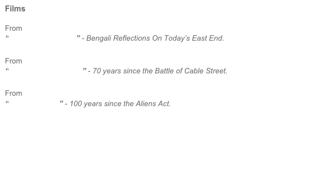 Films

From
“Beyond Brick Lane” - Bengali Reflections On Today’s East End.

From
“They Shall Not Pass!” - 70 years since the Battle of Cable Street.

From
“Alien Invasion” - 100 years since the Aliens Act.











